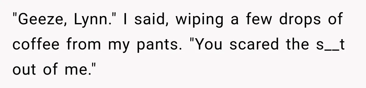 Man Thinks His Wife Is Playing a Creepy Peeking Game, Then Finds Her Hiding Under the Bed With a Shard of Glass "Geeze, Lynn." I said, wiping a few drops of coffee from my pants. "You scared the s__t out of me."