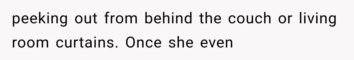 Man Thinks His Wife Is Playing a Creepy Peeking Game, Then Finds Her Hiding Under the Bed With a Shard of Glass peeking out from behind the couch or living room curtains. Once she even