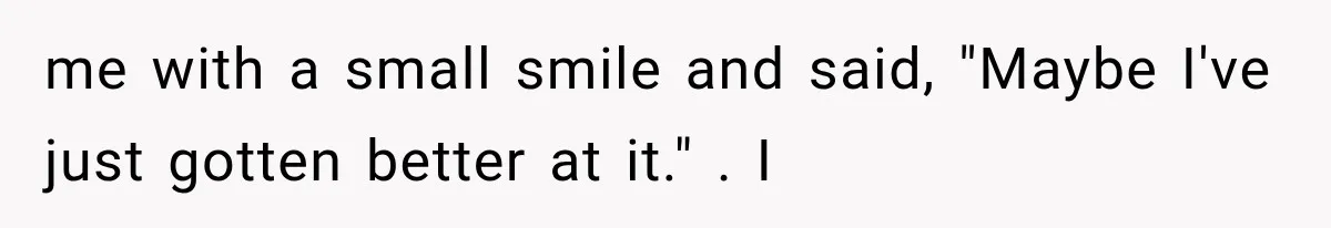 Man Thinks His Wife Is Playing a Creepy Peeking Game, Then Finds Her Hiding Under the Bed With a Shard of Glass me with a small smile and said, "Maybe I've just gotten better at it." . I