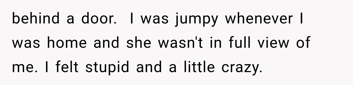 Man Thinks His Wife Is Playing a Creepy Peeking Game, Then Finds Her Hiding Under the Bed With a Shard of Glass behind a door. I was jumpy whenever I was home and she wasn't in full view of me. I felt stupid and a little crazy.