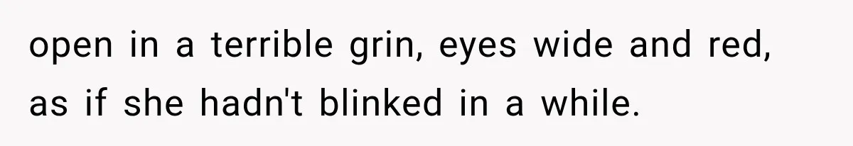 Man Thinks His Wife Is Playing a Creepy Peeking Game, Then Finds Her Hiding Under the Bed With a Shard of Glass open in a terrible grin, eyes wide and red, as if she hadn't blinked in a while.