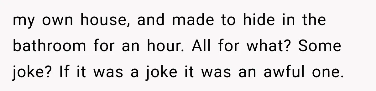Man Thinks His Wife Is Playing a Creepy Peeking Game, Then Finds Her Hiding Under the Bed With a Shard of Glass my own house, and made to hide in the bathroom for an hour. All for what? Some joke? If it was a joke it was an awful one.
