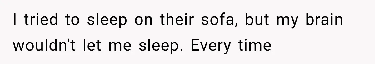 Man Thinks His Wife Is Playing a Creepy Peeking Game, Then Finds Her Hiding Under the Bed With a Shard of Glass I tried to sleep on their sofa, but my brain wouldn't let me sleep. Every time