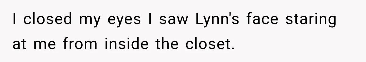 Man Thinks His Wife Is Playing a Creepy Peeking Game, Then Finds Her Hiding Under the Bed With a Shard of Glass I closed my eyes I saw Lynn's face staring at me from inside the closet.