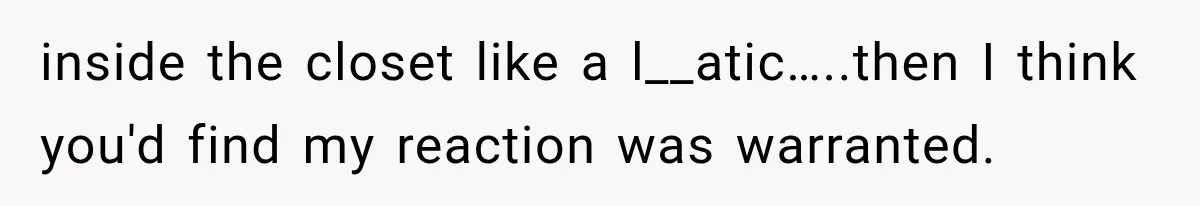 Man Thinks His Wife Is Playing a Creepy Peeking Game, Then Finds Her Hiding Under the Bed With a Shard of Glass inside the closet like a l__atic…..then I think you'd find my reaction was warranted.