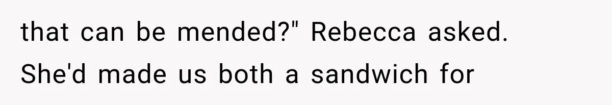 Man Thinks His Wife Is Playing a Creepy Peeking Game, Then Finds Her Hiding Under the Bed With a Shard of Glass that can be mended?" Rebecca asked. She'd made us both a sandwich for