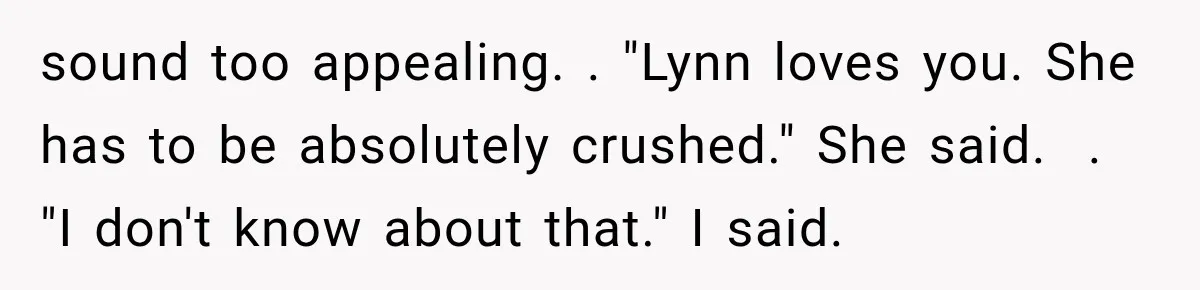 Man Thinks His Wife Is Playing a Creepy Peeking Game, Then Finds Her Hiding Under the Bed With a Shard of Glass sound too appealing. . "Lynn loves you. She has to be absolutely crushed." She said. . "I don't know about that." I said.