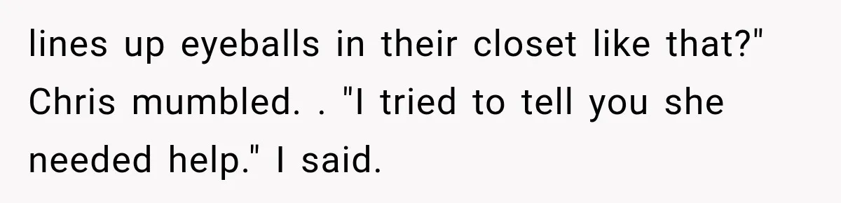 Man Thinks His Wife Is Playing a Creepy Peeking Game, Then Finds Her Hiding Under the Bed With a Shard of Glass lines up eyeballs in their closet like that?" Chris mumbled. . "I tried to tell you she needed help." I said.