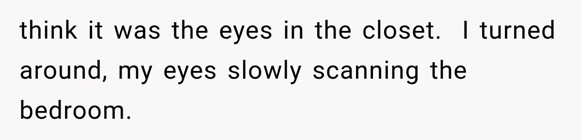 Man Thinks His Wife Is Playing a Creepy Peeking Game, Then Finds Her Hiding Under the Bed With a Shard of Glass think it was the eyes in the closet. I turned around, my eyes slowly scanning the bedroom.