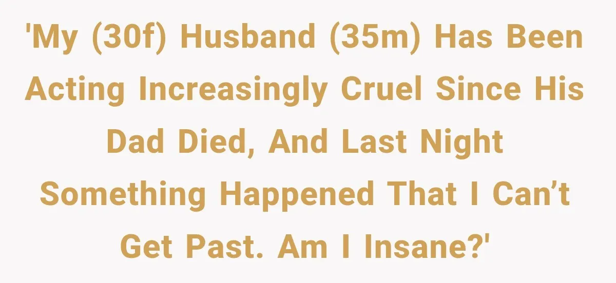 Wife Blames Grief for Her Husband’s Cruel Behavior, Then Realizes the Abuse Had Been Happening for Years 'My (30F) husband (35M) has been acting increasingly cruel since his dad died, and last night something happened that I can’t get past. Am I insane?'