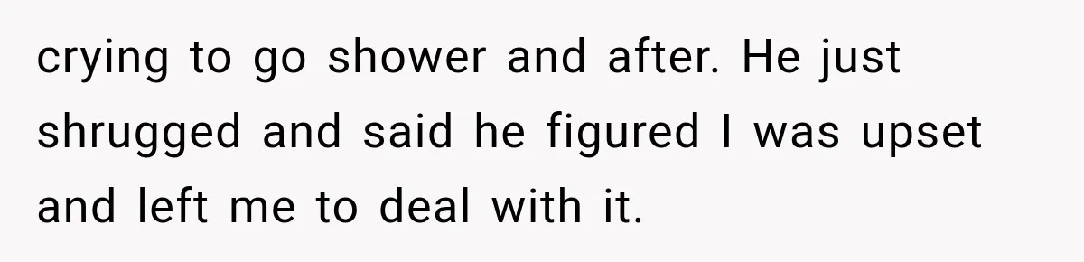 Wife Blames Grief for Her Husband’s Cruel Behavior, Then Realizes the Abuse Had Been Happening for Years crying to go shower and after. He just shrugged and said he figured I was upset and left me to deal with it.