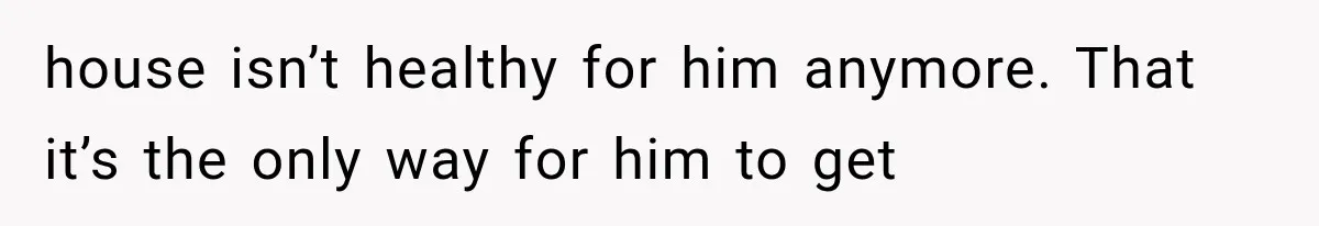Wife Blames Grief for Her Husband’s Cruel Behavior, Then Realizes the Abuse Had Been Happening for Years house isn’t healthy for him anymore. That it’s the only way for him to get