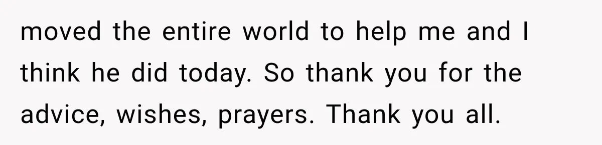 Wife Blames Grief for Her Husband’s Cruel Behavior, Then Realizes the Abuse Had Been Happening for Years moved the entire world to help me and I think he did today. So thank you for the advice, wishes, prayers. Thank you all.