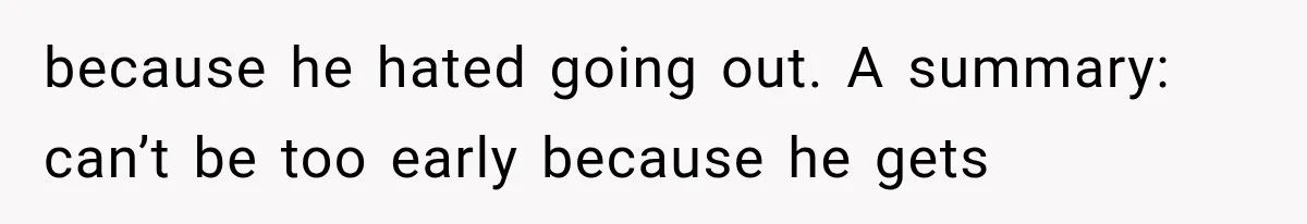 Wife Blames Grief for Her Husband’s Cruel Behavior, Then Realizes the Abuse Had Been Happening for Years because he hated going out. A summary: can’t be too early because he gets