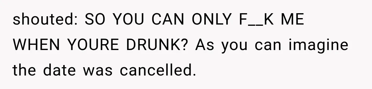 Wife Blames Grief for Her Husband’s Cruel Behavior, Then Realizes the Abuse Had Been Happening for Years shouted: SO YOU CAN ONLY F__K ME WHEN YOURE DRUNK? As you can imagine the date was cancelled.