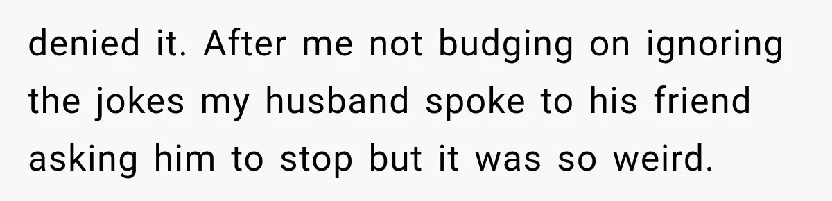 Wife Blames Grief for Her Husband’s Cruel Behavior, Then Realizes the Abuse Had Been Happening for Years denied it. After me not budging on ignoring the jokes my husband spoke to his friend asking him to stop but it was so weird.