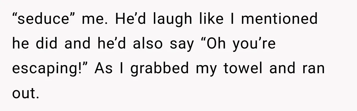 Wife Blames Grief for Her Husband’s Cruel Behavior, Then Realizes the Abuse Had Been Happening for Years “seduce” me. He’d laugh like I mentioned he did and he’d also say “Oh you’re escaping!” As I grabbed my towel and ran out.