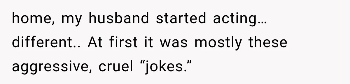 Wife Blames Grief for Her Husband’s Cruel Behavior, Then Realizes the Abuse Had Been Happening for Years home, my husband started acting… different.. At first it was mostly these aggressive, cruel “jokes.”