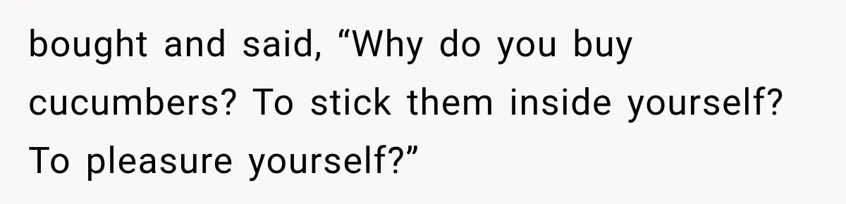 Wife Blames Grief for Her Husband’s Cruel Behavior, Then Realizes the Abuse Had Been Happening for Years bought and said, “Why do you buy cucumbers? To stick them inside yourself? To pleasure yourself?”
