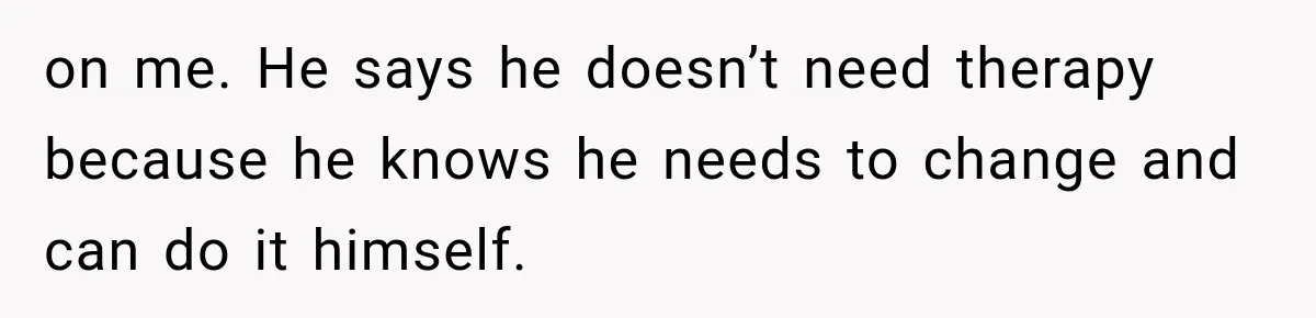 Wife Blames Grief for Her Husband’s Cruel Behavior, Then Realizes the Abuse Had Been Happening for Years on me. He says he doesn’t need therapy because he knows he needs to change and can do it himself.