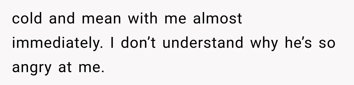 Wife Blames Grief for Her Husband’s Cruel Behavior, Then Realizes the Abuse Had Been Happening for Years cold and mean with me almost immediately. I don’t understand why he’s so angry at me.