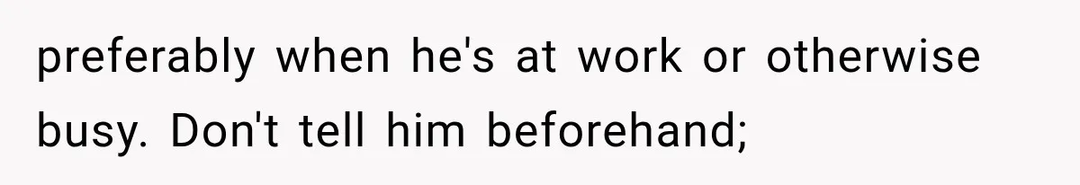 Wife Blames Grief for Her Husband’s Cruel Behavior, Then Realizes the Abuse Had Been Happening for Years preferably when he's at work or otherwise busy. Don't tell him beforehand;