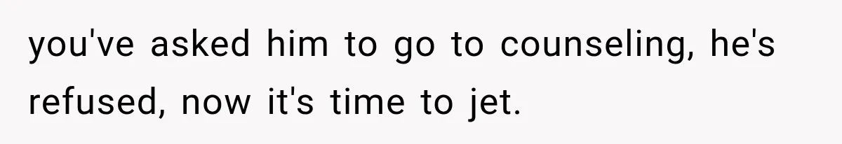 Wife Blames Grief for Her Husband’s Cruel Behavior, Then Realizes the Abuse Had Been Happening for Years you've asked him to go to counseling, he's refused, now it's time to jet.