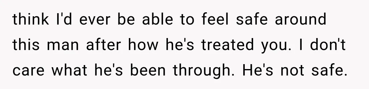 Wife Blames Grief for Her Husband’s Cruel Behavior, Then Realizes the Abuse Had Been Happening for Years think I'd ever be able to feel safe around this man after how he's treated you. I don't care what he's been through. He's not safe.