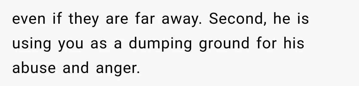 Wife Blames Grief for Her Husband’s Cruel Behavior, Then Realizes the Abuse Had Been Happening for Years even if they are far away. Second, he is using you as a dumping ground for his abuse and anger.
