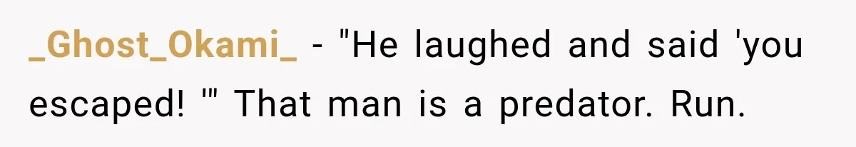 Wife Blames Grief for Her Husband’s Cruel Behavior, Then Realizes the Abuse Had Been Happening for Years _Ghost_Okami_ − "He laughed and said 'you escaped! '" That man is a predator. Run.
