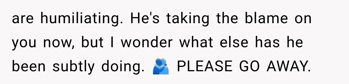 Wife Blames Grief for Her Husband’s Cruel Behavior, Then Realizes the Abuse Had Been Happening for Years are humiliating. He's taking the blame on you now, but I wonder what else has he been subtly doing. 🫂 PLEASE GO AWAY.