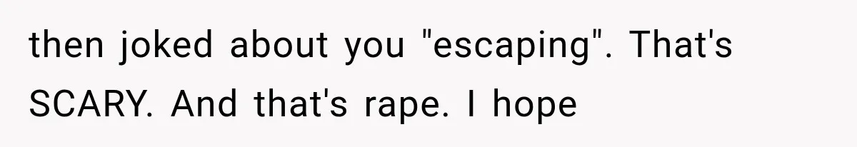 Wife Blames Grief for Her Husband’s Cruel Behavior, Then Realizes the Abuse Had Been Happening for Years then joked about you "escaping". That's SCARY. And that's rape. I hope