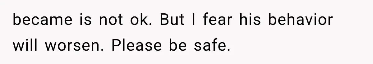 Wife Blames Grief for Her Husband’s Cruel Behavior, Then Realizes the Abuse Had Been Happening for Years became is not ok. But I fear his behavior will worsen. Please be safe.