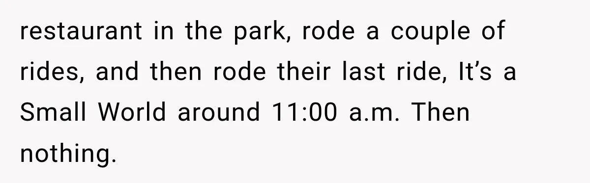 Disney Security Investigates a Missing Family, Then Finds 700 Photos of Them Trapped on the Same Ride restaurant in the park, rode a couple of rides, and then rode their last ride, It’s a Small World around 11:00 a.m. Then nothing.