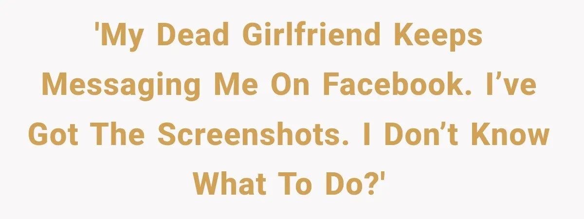 'My dead girlfriend keeps messaging me on Facebook. I’ve got the screenshots. I don’t know what to do?'