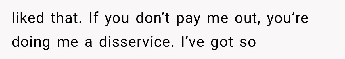 liked that. If you don’t pay me out, you’re doing me a disservice. I’ve got so