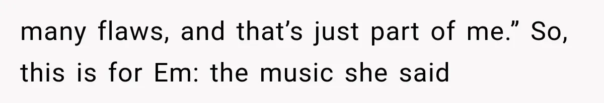 many flaws, and that’s just part of me.” So, this is for Em: the music she said