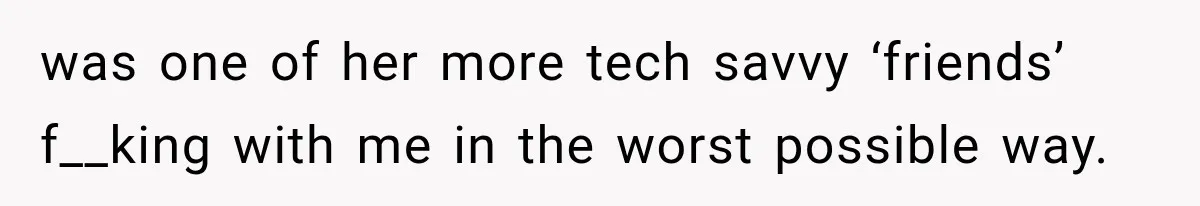 was one of her more tech savvy ‘friends’ f__king with me in the worst possible way.
