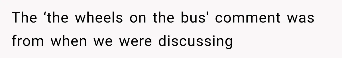 The ‘the wheels on the bus' comment was from when we were discussing