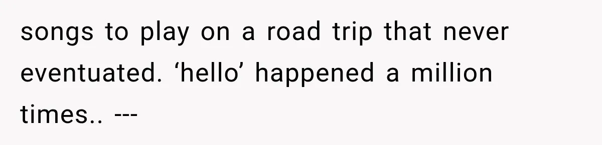 songs to play on a road trip that never eventuated. ‘hello’ happened a million times.. ---