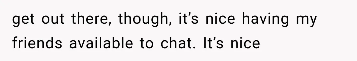 get out there, though, it’s nice having my friends available to chat. It’s nice