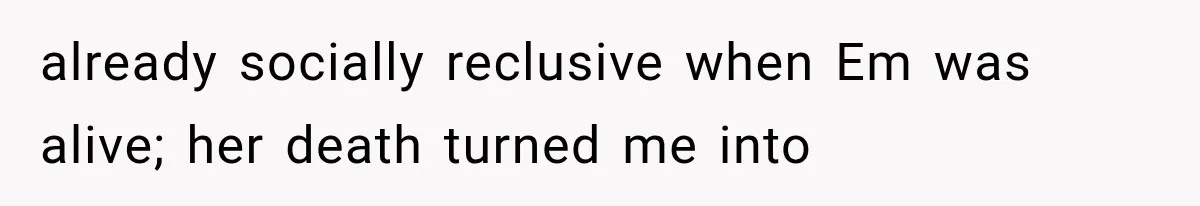 already socially reclusive when Em was alive; her death turned me into