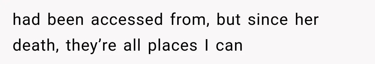 had been accessed from, but since her death, they’re all places I can