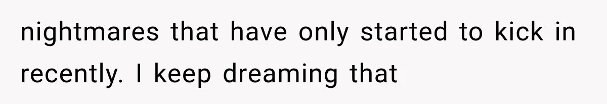 nightmares that have only started to kick in recently. I keep dreaming that