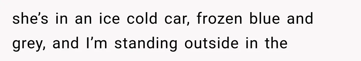 she’s in an ice cold car, frozen blue and grey, and I’m standing outside in the