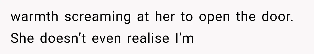 warmth screaming at her to open the door. She doesn’t even realise I’m