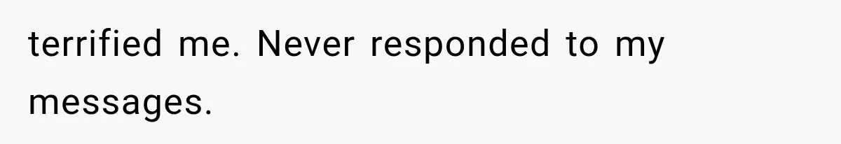 terrified me. Never responded to my messages.