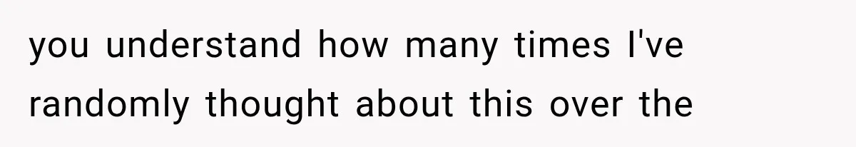 you understand how many times I've randomly thought about this over the