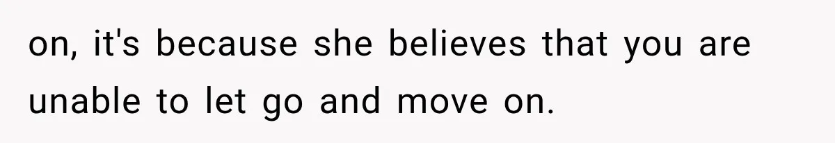 on, it's because she believes that you are unable to let go and move on.