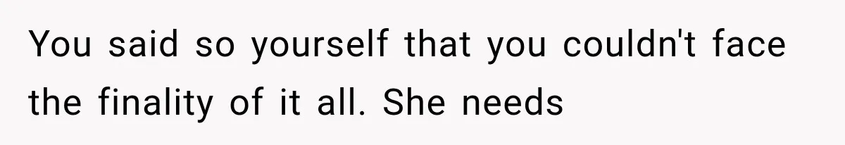 You said so yourself that you couldn't face the finality of it all. She needs